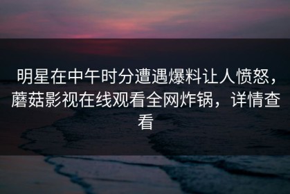 明星在中午时分遭遇爆料让人愤怒，蘑菇影视在线观看全网炸锅，详情查看