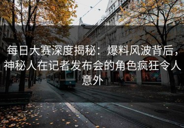 每日大赛深度揭秘：爆料风波背后，神秘人在记者发布会的角色疯狂令人意外
