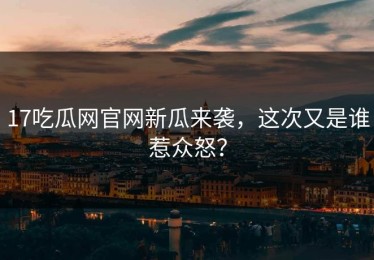 17吃瓜网官网新瓜来袭，这次又是谁惹众怒？