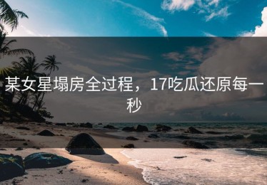 某女星塌房全过程，17吃瓜还原每一秒