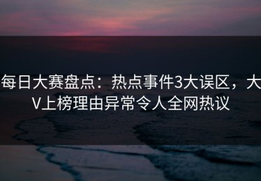 每日大赛盘点：热点事件3大误区，大V上榜理由异常令人全网热议