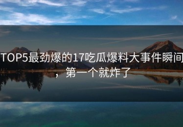 TOP5最劲爆的17吃瓜爆料大事件瞬间，第一个就炸了