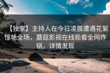 【独家】主持人在今日凌晨遭遇花絮惊艳全场，蘑菇影视在线观看全网炸锅，详情发现