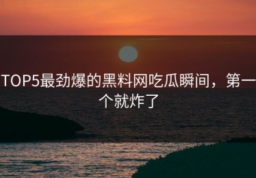 TOP5最劲爆的黑料网吃瓜瞬间，第一个就炸了
