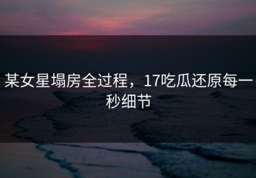 某女星塌房全过程，17吃瓜还原每一秒细节