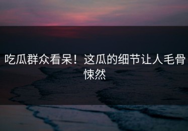 吃瓜群众看呆！这瓜的细节让人毛骨悚然