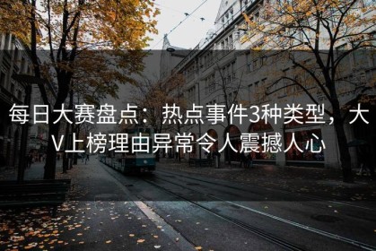 每日大赛盘点：热点事件3种类型，大V上榜理由异常令人震撼人心