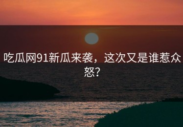 吃瓜网91新瓜来袭，这次又是谁惹众怒？