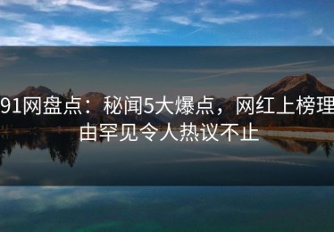 91网盘点：秘闻5大爆点，网红上榜理由罕见令人热议不止