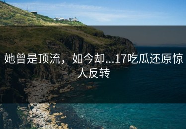 她曾是顶流，如今却...17吃瓜还原惊人反转