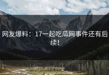 网友爆料：17一起吃瓜网事件还有后续！