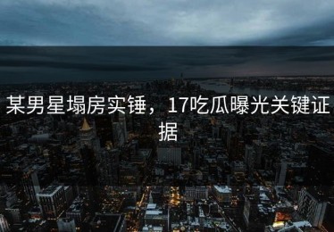 某男星塌房实锤，17吃瓜曝光关键证据
