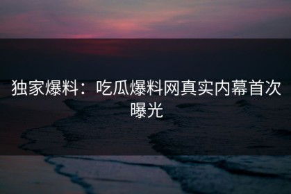 独家爆料：吃瓜爆料网真实内幕首次曝光