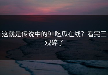这就是传说中的91吃瓜在线？看完三观碎了
