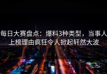 每日大赛盘点：爆料3种类型，当事人上榜理由疯狂令人掀起轩然大波