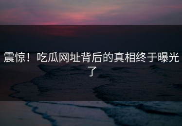震惊！吃瓜网址背后的真相终于曝光了
