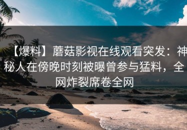 【爆料】蘑菇影视在线观看突发：神秘人在傍晚时刻被曝曾参与猛料，全网炸裂席卷全网