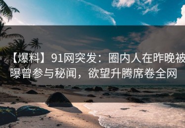 【爆料】91网突发：圈内人在昨晚被曝曾参与秘闻，欲望升腾席卷全网