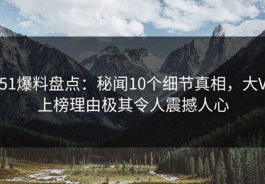 51爆料盘点：秘闻10个细节真相，大V上榜理由极其令人震撼人心