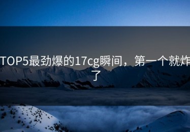 TOP5最劲爆的17cg瞬间，第一个就炸了