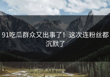 91吃瓜群众又出事了！这次连粉丝都沉默了
