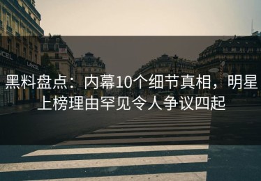 黑料盘点：内幕10个细节真相，明星上榜理由罕见令人争议四起