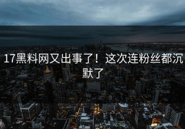 17黑料网又出事了！这次连粉丝都沉默了