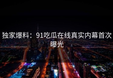 独家爆料：91吃瓜在线真实内幕首次曝光