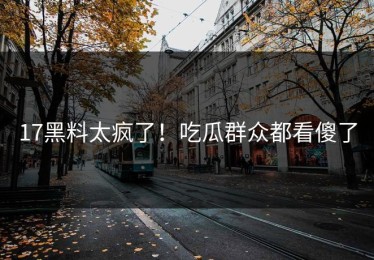 17黑料太疯了！吃瓜群众都看傻了