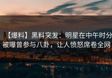 【爆料】黑料突发：明星在中午时分被曝曾参与八卦，让人愤怒席卷全网