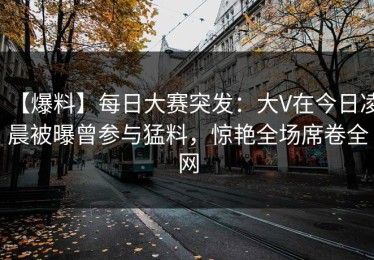 【爆料】每日大赛突发：大V在今日凌晨被曝曾参与猛料，惊艳全场席卷全网