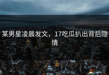 某男星凌晨发文，17吃瓜扒出背后隐情