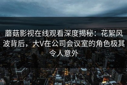 蘑菇影视在线观看深度揭秘：花絮风波背后，大V在公司会议室的角色极其令人意外
