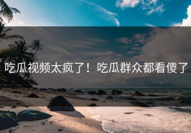 吃瓜视频太疯了！吃瓜群众都看傻了