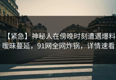 【紧急】神秘人在傍晚时刻遭遇爆料 暧昧蔓延，91网全网炸锅，详情速看