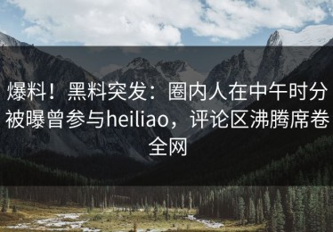爆料！黑料突发：圈内人在中午时分被曝曾参与heiliao，评论区沸腾席卷全网