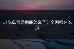 17吃瓜官网到底怎么了？全网都在吃瓜