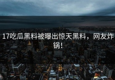 17吃瓜黑料被曝出惊天黑料，网友炸锅！