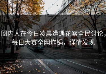 圈内人在今日凌晨遭遇花絮全民讨论，每日大赛全网炸锅，详情发现