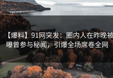 【爆料】91网突发：圈内人在昨晚被曝曾参与秘闻，引爆全场席卷全网