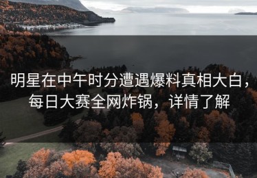 明星在中午时分遭遇爆料真相大白，每日大赛全网炸锅，详情了解