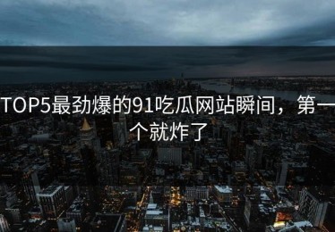 TOP5最劲爆的91吃瓜网站瞬间，第一个就炸了