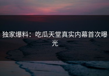 独家爆料：吃瓜天堂真实内幕首次曝光