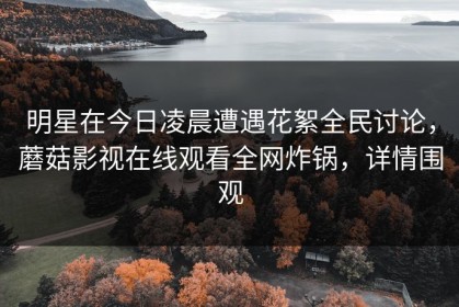 明星在今日凌晨遭遇花絮全民讨论，蘑菇影视在线观看全网炸锅，详情围观