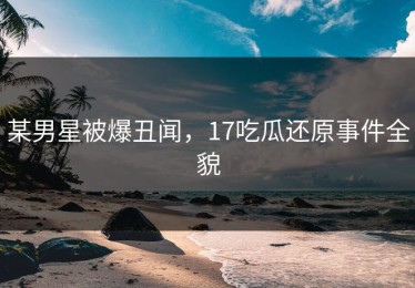 某男星被爆丑闻，17吃瓜还原事件全貌