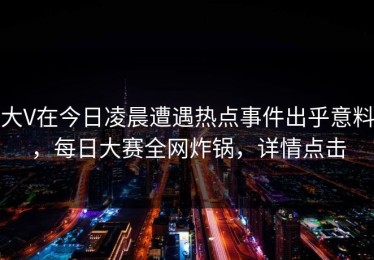 大V在今日凌晨遭遇热点事件出乎意料，每日大赛全网炸锅，详情点击