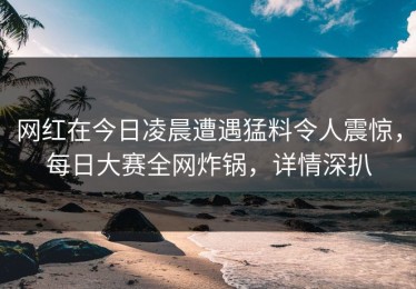 网红在今日凌晨遭遇猛料令人震惊，每日大赛全网炸锅，详情深扒