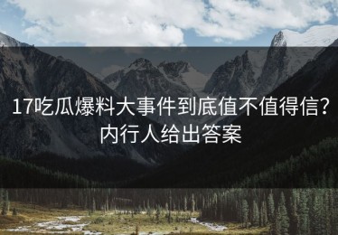 17吃瓜爆料大事件到底值不值得信？内行人给出答案