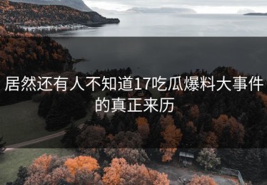 居然还有人不知道17吃瓜爆料大事件的真正来历