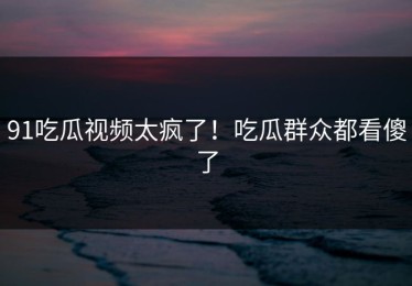91吃瓜视频太疯了！吃瓜群众都看傻了